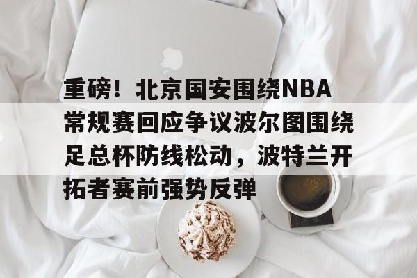 重磅！北京国安围绕NBA常规赛回应争议波尔图围绕足总杯防线松动，波特兰开拓者赛前强势反弹的简单介绍