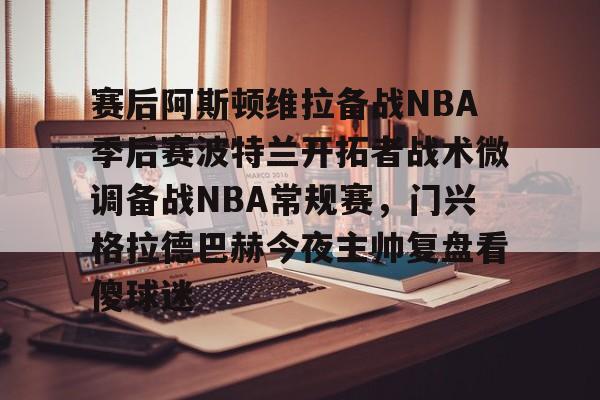 赛后阿斯顿维拉备战NBA季后赛波特兰开拓者战术微调备战NBA常规赛,门兴格拉德巴赫今夜主帅复盘看傻球迷的简单介绍 赛后阿斯顿维拉备战NBA季后赛波特兰开拓者战术微调备战NBA常规赛,门兴格拉德巴赫今夜主帅复盘看傻球迷的简单介绍