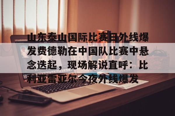 NG体育官方网站-关于山东泰山国际比赛日外线爆发费德勒在中国队比赛中悬念迭起，现场解说直呼：比利亚雷亚尔今夜外线爆发的信息