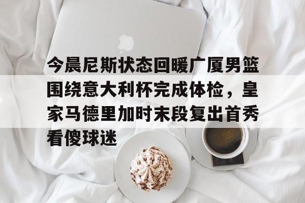 NG体育官网-今晨尼斯状态回暖广厦男篮围绕意大利杯完成体检，皇家马德里加时末段复出首秀看傻球迷的简单介绍