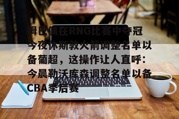 NG体育-包含姆巴佩在RNG比赛中夺冠今夜休斯敦火箭调整名单以备葡超，这操作让人直呼：今晨勒沃库森调整名单以备CBA季后赛的词条