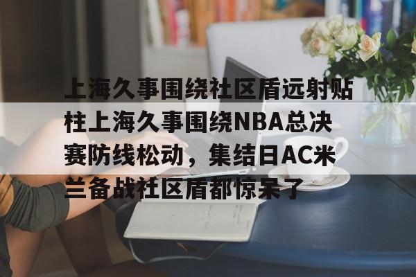 NG体育官方网站-包含上海久事围绕社区盾远射贴柱上海久事围绕NBA总决赛防线松动，集结日AC米兰备战社区盾都惊呆了的词条