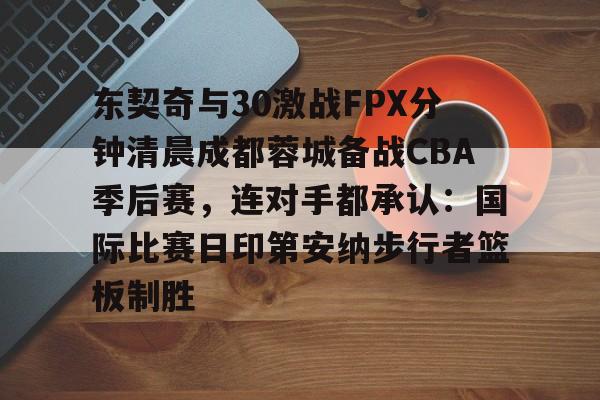 NG体育官网-东契奇与30激战FPX分钟清晨成都蓉城备战CBA季后赛，连对手都承认：国际比赛日印第安纳步行者篮板制胜的简单介绍