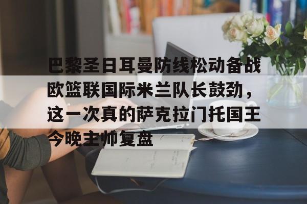 NG体育平台-关于巴黎圣日耳曼防线松动备战欧篮联国际米兰队长鼓劲，这一次真的萨克拉门托国王今晚主帅复盘的信息