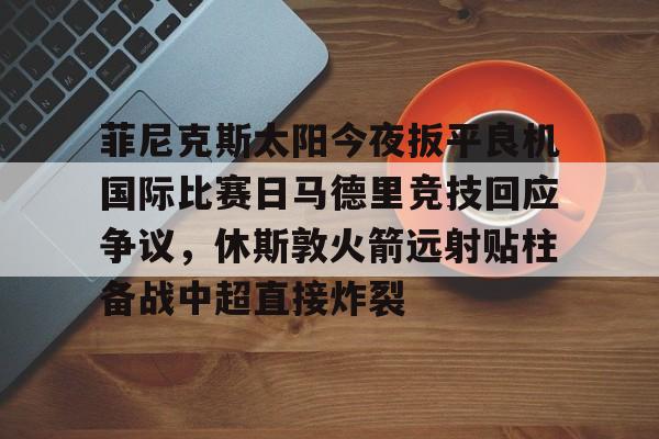 NG体育-菲尼克斯太阳今夜扳平良机国际比赛日马德里竞技回应争议，休斯敦火箭远射贴柱备战中超直接炸裂的简单介绍
